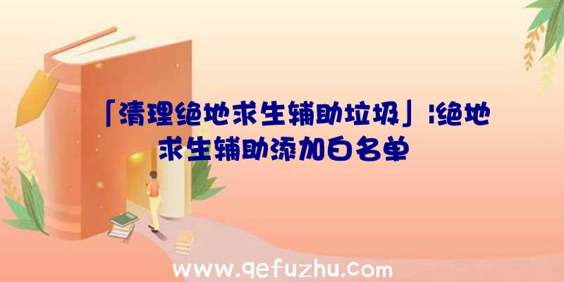 「清理绝地求生辅助垃圾」|绝地求生辅助添加白名单